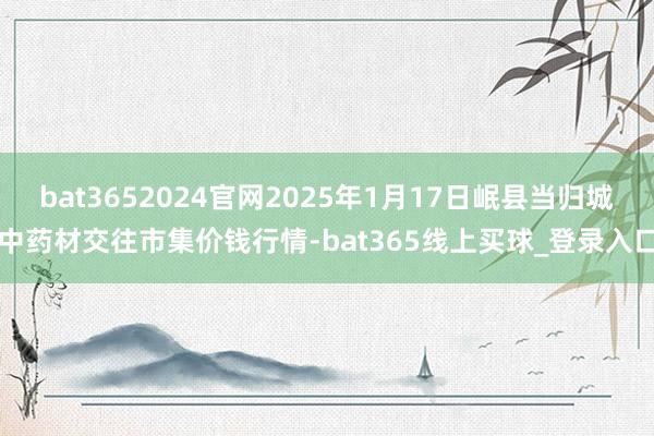 bat3652024官网2025年1月17日岷县当归城中药材交往市集价钱行情-bat365线上买球_登录入口