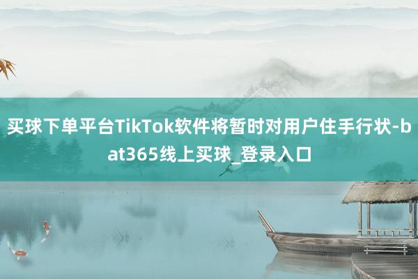 买球下单平台TikTok软件将暂时对用户住手行状-bat365线上买球_登录入口