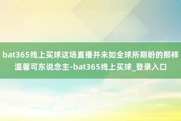 bat365线上买球这场直播并未如全球所期盼的那样温馨可东说念主-bat365线上买球_登录入口