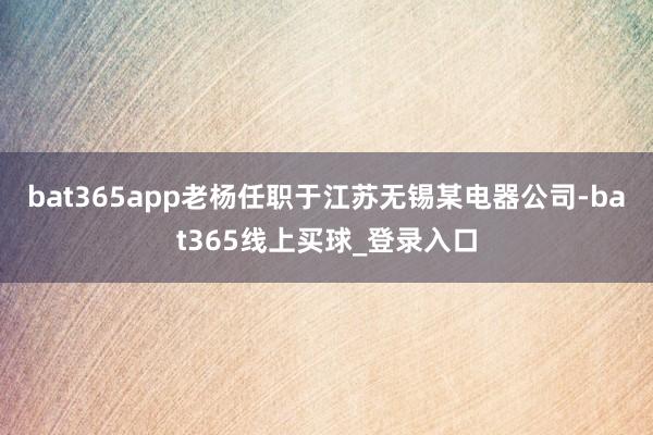 bat365app老杨任职于江苏无锡某电器公司-bat365线上买球_登录入口