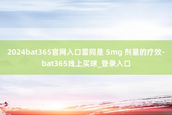 2024bat365官网入口雷同是 5mg 剂量的疗效-bat365线上买球_登录入口