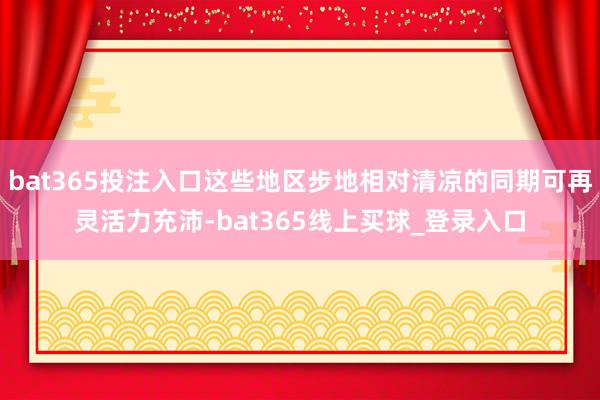 bat365投注入口这些地区步地相对清凉的同期可再灵活力充沛-bat365线上买球_登录入口