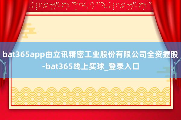 bat365app由立讯精密工业股份有限公司全资握股-bat365线上买球_登录入口