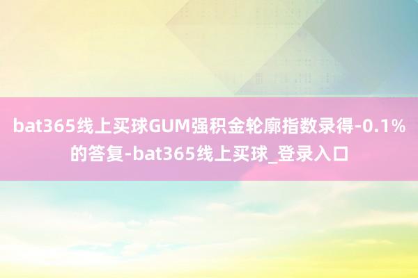 bat365线上买球GUM强积金轮廓指数录得-0.1%的答复-bat365线上买球_登录入口