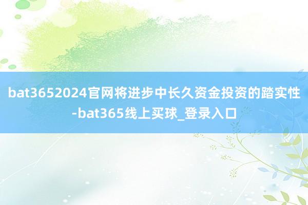 bat3652024官网将进步中长久资金投资的踏实性-bat365线上买球_登录入口