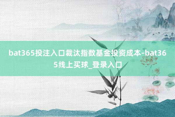 bat365投注入口裁汰指数基金投资成本-bat365线上买球_登录入口