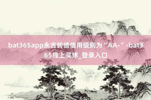 bat365app永吉转债信用级别为“AA-”-bat365线上买球_登录入口