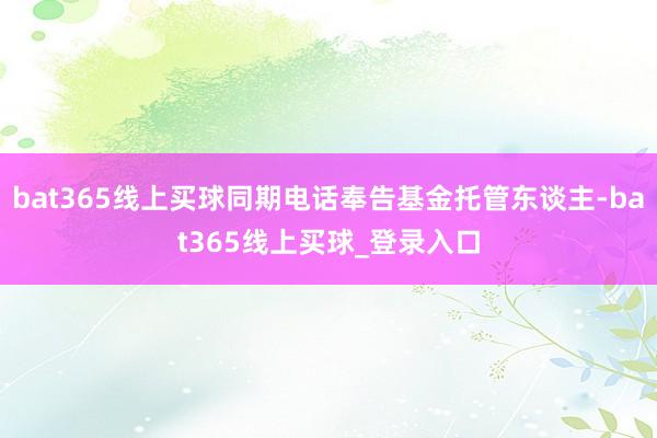 bat365线上买球同期电话奉告基金托管东谈主-bat365线上买球_登录入口