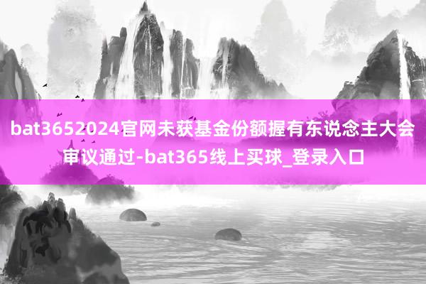 bat3652024官网未获基金份额握有东说念主大会审议通过-bat365线上买球_登录入口