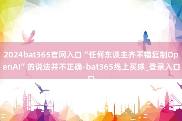 2024bat365官网入口“任何东谈主齐不错复制OpenAI”的说法并不正确-bat365线上买球_登录入口