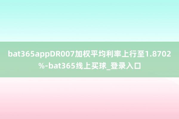 bat365appDR007加权平均利率上行至1.8702%-bat365线上买球_登录入口