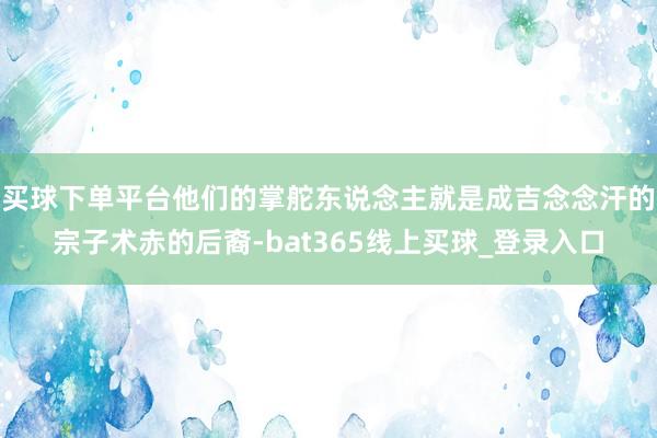 买球下单平台他们的掌舵东说念主就是成吉念念汗的宗子术赤的后裔-bat365线上买球_登录入口