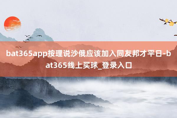 bat365app按理说沙俄应该加入同友邦才平日-bat365线上买球_登录入口