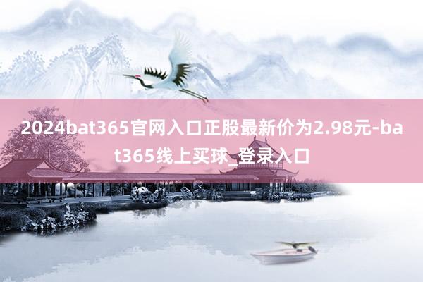 2024bat365官网入口正股最新价为2.98元-bat365线上买球_登录入口
