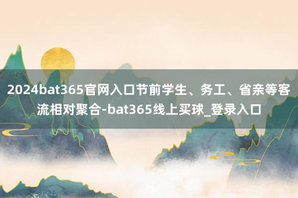 2024bat365官网入口节前学生、务工、省亲等客流相对聚合-bat365线上买球_登录入口