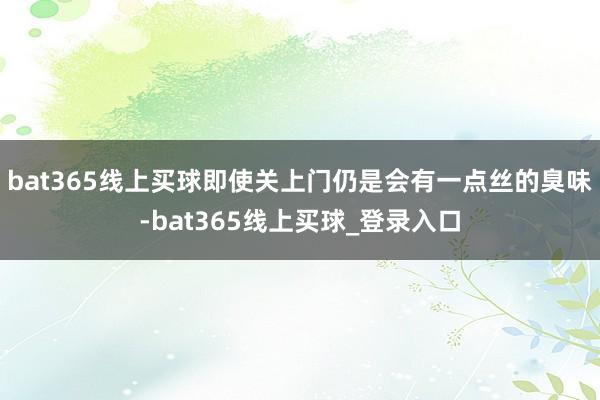 bat365线上买球即使关上门仍是会有一点丝的臭味-bat365线上买球_登录入口