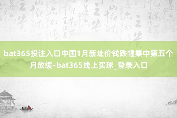 bat365投注入口中国1月新址价钱跌幅集中第五个月放缓-bat365线上买球_登录入口