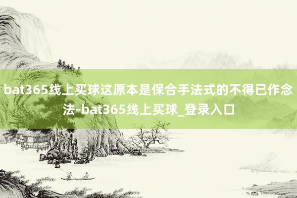 bat365线上买球这原本是保合手法式的不得已作念法-bat365线上买球_登录入口