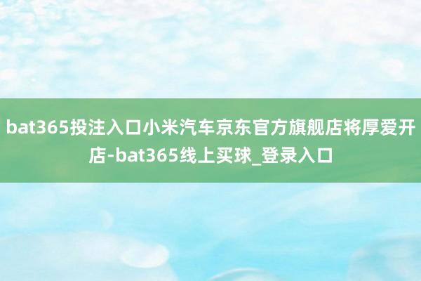 bat365投注入口小米汽车京东官方旗舰店将厚爱开店-bat365线上买球_登录入口