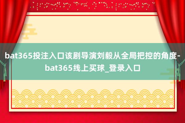 bat365投注入口该剧导演刘毅从全局把控的角度-bat365线上买球_登录入口