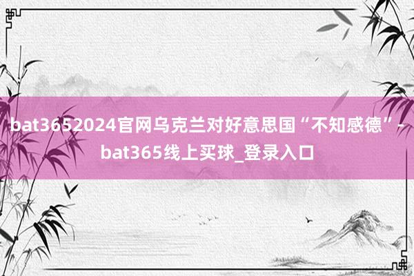 bat3652024官网乌克兰对好意思国“不知感德”-bat365线上买球_登录入口