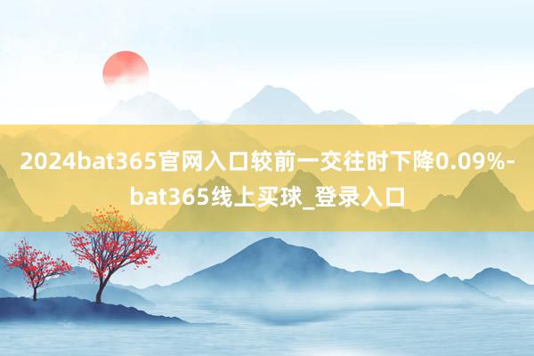 2024bat365官网入口较前一交往时下降0.09%-bat365线上买球_登录入口