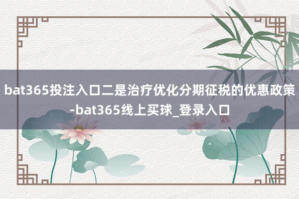 bat365投注入口　　二是治疗优化分期征税的优惠政策-bat365线上买球_登录入口