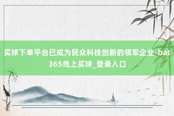 买球下单平台已成为民众科技创新的领军企业-bat365线上买球_登录入口