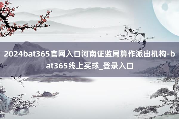 2024bat365官网入口河南证监局算作派出机构-bat365线上买球_登录入口