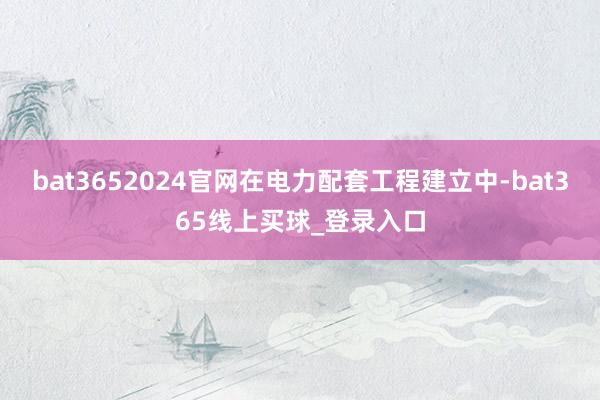 bat3652024官网在电力配套工程建立中-bat365线上买球_登录入口