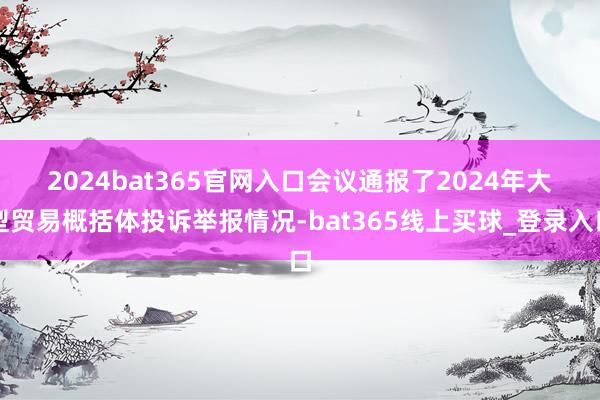 2024bat365官网入口　　会议通报了2024年大型贸易概括体投诉举报情况-bat365线上买球_登录入口