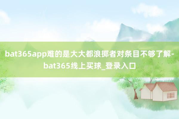 bat365app难的是大大都浪掷者对条目不够了解-bat365线上买球_登录入口
