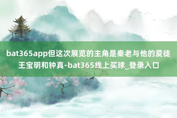bat365app但这次展览的主角是秦老与他的爱徒王宝明和钟真-bat365线上买球_登录入口