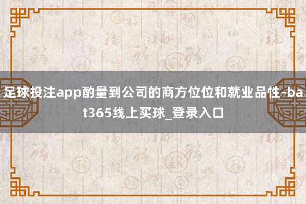 足球投注app酌量到公司的商方位位和就业品性-bat365线上买球_登录入口
