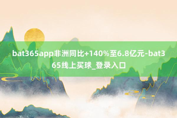 bat365app非洲同比+140%至6.8亿元-bat365线上买球_登录入口