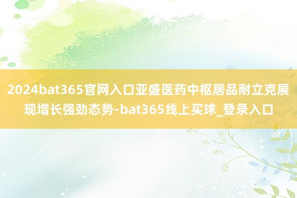 2024bat365官网入口亚盛医药中枢居品耐立克展现增长强劲态势-bat365线上买球_登录入口