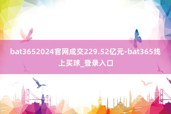 bat3652024官网成交229.52亿元-bat365线上买球_登录入口