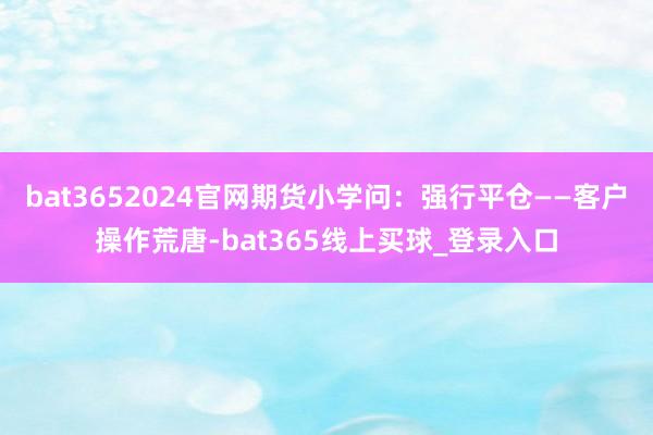 bat3652024官网期货小学问：强行平仓——客户操作荒唐-bat365线上买球_登录入口