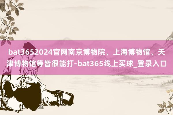 bat3652024官网南京博物院、上海博物馆、天津博物馆等皆很能打-bat365线上买球_登录入口