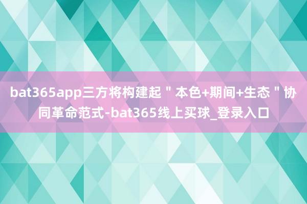 bat365app三方将构建起＂本色+期间+生态＂协同革命范式-bat365线上买球_登录入口