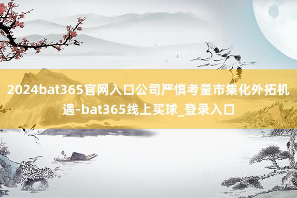 2024bat365官网入口公司严慎考量市集化外拓机遇-bat365线上买球_登录入口