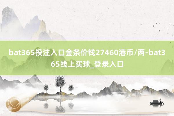 bat365投注入口金条价钱27460港币/两-bat365线上买球_登录入口