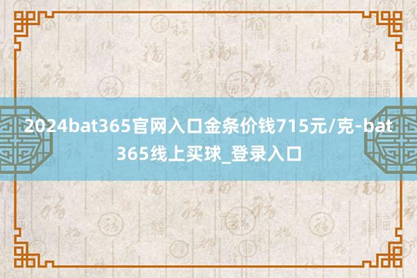 2024bat365官网入口金条价钱715元/克-bat365线上买球_登录入口