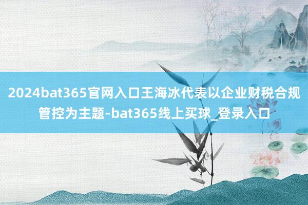 2024bat365官网入口王海冰代表以企业财税合规管控为主题-bat365线上买球_登录入口