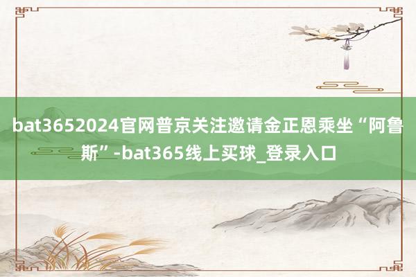 bat3652024官网普京关注邀请金正恩乘坐“阿鲁斯”-bat365线上买球_登录入口