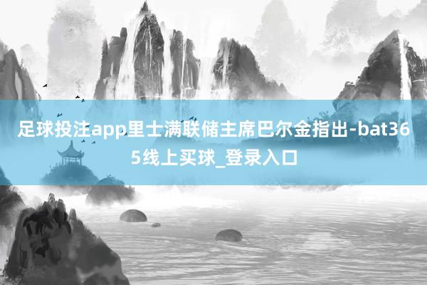 足球投注app里士满联储主席巴尔金指出-bat365线上买球_登录入口