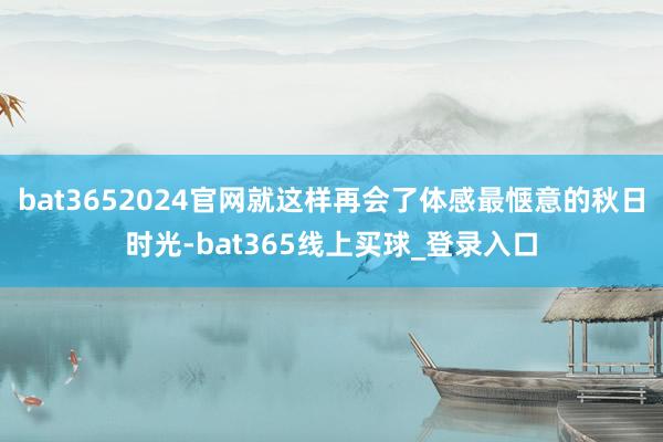 bat3652024官网就这样再会了体感最惬意的秋日时光-bat365线上买球_登录入口