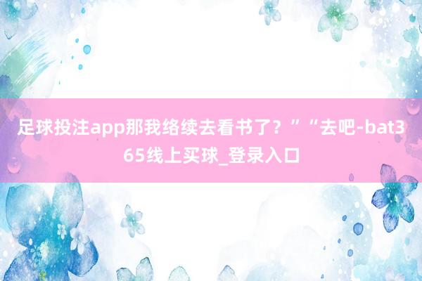 足球投注app那我络续去看书了？”“去吧-bat365线上买球_登录入口