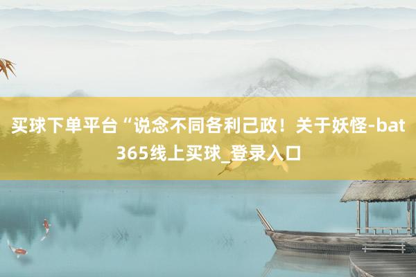 买球下单平台“说念不同各利己政！关于妖怪-bat365线上买球_登录入口