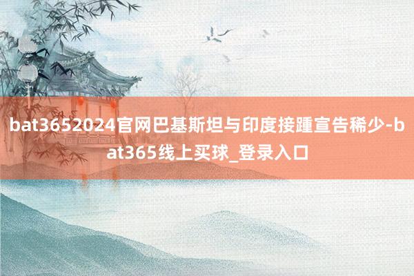 bat3652024官网巴基斯坦与印度接踵宣告稀少-bat365线上买球_登录入口